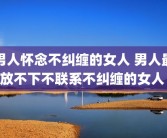 男人怀念不纠缠的女人 男人最放不下不联系不纠缠的女人 