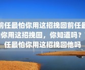 前任最怕你用这招挽回前任最怕你用这招挽回，你知道吗？前任最怕你用这招挽回他吗