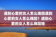 遇到心爱的女人怎么挽回遇到心爱的女人怎么挽回？遇到心爱的女人怎么挽回她