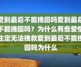 爱到最后不能挽回吗爱到最后不能挽回吗？为什么有些爱情注定无法挽救爱到最后不能挽回吗为什么