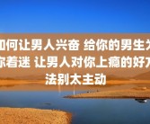 如何让男人兴奋 给你的男生为你着迷 让男人对你上瘾的好方法别太主动
