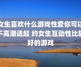 女生喜欢什么游戏性爱你可以不高潮迭起 约女生互动性比较好的游戏