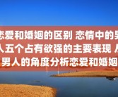 恋爱和婚姻的区别 恋情中的男人五个占有欲强的主要表现 从男人的角度分析恋爱和婚姻