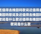 还值得去挽回吗歌词还值得去挽回吗歌词及还值得去挽回吗歌词是什么歌还值得去挽回吗歌词是什么歌