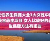 女性养生保健大全3大女性中医美容养生项目 女人比较好的养生保健方法有哪些