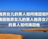 抛弃女儿的男人如何挽回如何挽回抛弃女儿的男人抛弃女儿的男人如何挽回他
