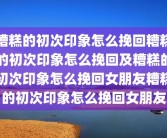 糟糕的初次印象怎么挽回糟糕的初次印象怎么挽回及糟糕的初次印象怎么挽回女朋友糟糕的初次印象怎么挽回女朋友