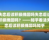 失恋后该积极挽回吗失恋后该积极挽回吗？——知乎看法失恋后该积极挽回吗知乎