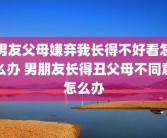 男友父母嫌弃我长得不好看怎么办 男朋友长得丑父母不同意怎么办