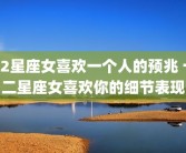 12星座女喜欢一个人的预兆 十二星座女喜欢你的细节表现