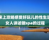 床上攻略感受好玩儿的性生活 女人讲述做spa的过程