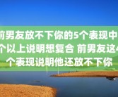 前男友放不下你的5个表现中3个以上说明想复合 前男友这4个表现说明他还放不下你