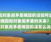 和对象闹矛盾挽回的话如何说话挽回和对象闹矛盾的关系？和对象闹矛盾挽回的话怎么说