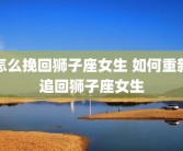 怎么挽回狮子座女生 如何重新追回狮子座女生