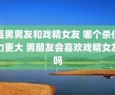 直男男友和戏精女友 哪个杀伤力更大 男朋友会喜欢戏精女友吗