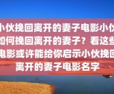 小伙挽回离开的妻子电影小伙如何挽回离开的妻子？看这些电影或许能给你启示小伙挽回离开的妻子电影名字