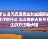 怎么追天蝎座男生女生追男生要注意什么 怎么去追天蝎座女生的方法和步骤