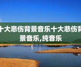 十大悲伤背景音乐十大悲伤背景音乐,纯音乐