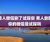 男人微信删了试探你 男人删除你的微信是试探吗 