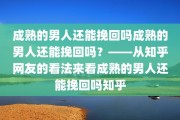 成熟的男人还能挽回吗成熟的男人还能挽回吗？——从知乎网友的看法来看成熟的男人还能挽回吗知乎