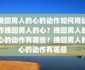 挽回男人的心的动作如何用动作挽回男人的心？挽回男人的心的动作有哪些？挽回男人的心的动作有哪些