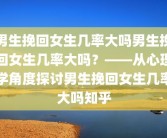 男生挽回女生几率大吗男生挽回女生几率大吗？——从心理学角度探讨男生挽回女生几率大吗知乎