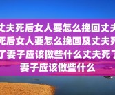 丈夫死后女人要怎么挽回丈夫死后女人要怎么挽回及丈夫死了妻子应该做些什么丈夫死了妻子应该做些什么
