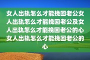 女人出轨怎么才能挽回老公女人出轨怎么才能挽回老公及女人出轨怎么才能挽回老公的心女人出轨怎么才能挽回老公的心