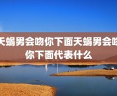天蝎男会吻你下面天蝎男会吻你下面代表什么