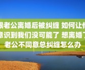 跟老公离婚后被纠缠 如何让他意识到我们没可能了 想离婚了老公不同意总纠缠怎么办