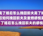 离了婚后怎么挽回前夫离了婚后如何挽回前夫及重燃感情离了婚后怎么挽回前夫的感情