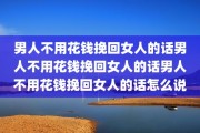 男人不用花钱挽回女人的话男人不用花钱挽回女人的话男人不用花钱挽回女人的话怎么说