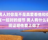 男人对你是不是真爱看他和你在一起时的细节 男人有什么表现证明他爱上你了