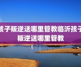 孩子叛逆送哪里管教临沂孩子叛逆送哪里管教