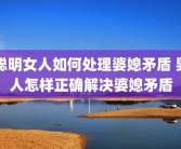 聪明女人如何处理婆媳矛盾 男人怎样正确解决婆媳矛盾