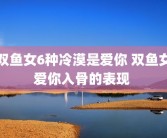 双鱼女6种冷漠是爱你 双鱼女爱你入骨的表现 