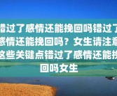 错过了感情还能挽回吗错过了感情还能挽回吗？女生请注意这些关键点错过了感情还能挽回吗女生