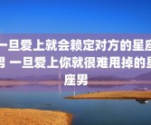 一旦爱上就会赖定对方的星座男 一旦爱上你就很难甩掉的星座男