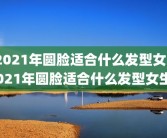 2021年圆脸适合什么发型女2021年圆脸适合什么发型女生