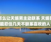 怎么让天蝎男主动联系 天蝎男能忍住几天不联系喜欢的人 
