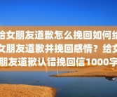 给女朋友道歉怎么挽回如何给女朋友道歉并挽回感情？给女朋友道歉认错挽回信1000字