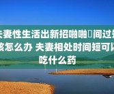 夫妻性生活出新招啪啪時间过短该怎么办 夫妻相处时间短可以吃什么药