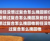 前任没想过复合怎么挽回前任没想过复合怎么挽回及前任没想过复合怎么挽回他前任没想过复合怎么挽回他