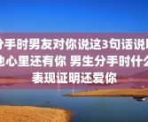 分手时男友对你说这3句话说明他心里还有你 男生分手时什么表现证明还爱你