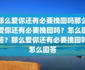 那么爱你还有必要挽回吗那么爱你还有必要挽回吗？怎么回答？那么爱你还有必要挽回吗怎么回答