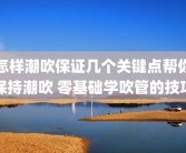 怎样潮吹保证几个关键点帮你保持潮吹 零基础学吹管的技巧