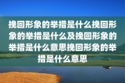 挽回形象的举措是什么挽回形象的举措是什么及挽回形象的举措是什么意思挽回形象的举措是什么意思