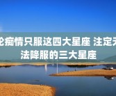轮痴情只服这四大星座 注定无法降服的三大星座