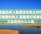 家暴的男人能原谅吗怎么对付打老婆的男人 家暴男打完老婆又去哄是什么心理