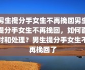 男生提分手女生不再挽回男生提分手女生不再挽回，如何面对和处理？男生提分手女生不再挽回了